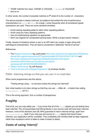 'AAAB' matches four ways: '(AAA)B' or '(AA)(A)Bor '(A)(AA)B or '(A)(A)(A)B`
•
and so on
•
In other words, the number of possible matches is 2N where N is the number of A characters.
The above example is clearly contrived, but patterns that exhibit this kind of performance
characteristics (i.e. O(2^N) or O(N^K) for a large K) arise frequently when ill-considered regular
expressions are used. There are some standard remedies:
Avoid nesting repeating patterns within other repeating patterns.
•
Avoid using too many repeating patterns.
•
Use non-backtracking repetition as appropriate.
•
Don't use regexes for complicated parsing tasks. (Write a proper parser instead.)
•
Finally, beware of situations where a user or an API client can supply a regex string with
pathological characteristics. That can lead to accidental or deliberate "denial of service".
References:
The Regular Expressions tag, particularly http://www.riptutorial.com/regex/topic/259/getting-
started-with-regular-expressions/977/backtracking#t=201610010339131361163 and
http://www.riptutorial.com/regex/topic/259/getting-started-with-regular-
expressions/4527/when-you-should-not-use-regular-
expressions#t=201610010339593564913
•
"Regex Performance" by Jeff Atwood.
•
"How to kill Java with a Regular Expression" by Andreas Haufler.
•
Pitfall - Interning strings so that you can use == is a bad idea
When some programmers see this advice:
"Testing strings using == is incorrect (unless the strings are interned)"
their initial reaction is to intern strings so that they can use ==. (After all == is faster than calling
String.equals(...), isn't it.)
This is the wrong approach, from a number of perspectives:
Fragility
First of all, you can only safely use == if you know that all of the String objects you are testing have
been interned. The JLS guarantees that String literals in your source code will have been interned.
However, none of the standard Java SE APIs guarantee to return interned strings, apart from
String.intern(String) itself. If you miss just one source of String objects that haven't been
interned, your application will be unreliable. That unreliability will manifest itself as false negatives
rather than exceptions which is liable to make it harder to detect.
Costs of using 'intern()'
https://riptutorial.com/ 585
 