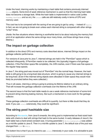 Under the hood, interning works by maintaining a hash table that contains previously interned
String objects. Some kind of weak reference mechanism is used so that the interning hash table
does not become a storage leak. While the hash table is implemented in native code (unlike
HashMap, HashTable and so on), the intern calls are still relatively costly in terms of CPU and
memory used.
This cost has to be compared with the saving of we are going to get by using == instead of equals.
In fact, we are not going to break even unless each interned string is compared with other strings
"a few" times.
(Aside: the few situations where interning is worthwhile tend to be about reducing the memory foot
print of an application where the same strings recur many times, and those strings have a long
lifetime.)
The impact on garbage collection
In addition to the direct CPU and memory costs described above, interned Strings impact on the
garbage collector performance.
For versions of Java prior to Java 7, interned strings are held in the "PermGen" space which is
collected infrequently. If PermGen needs to be collected, this (typically) triggers a full garbage
collection. If the PermGen space fills completely, the JVM crashes, even if there was free space in
the regular heap spaces.
In Java 7, the string pool was moved out of "PermGen" into the normal heap. However, the hash
table is still going to be a long-lived data structure, which is going to cause any interned strings to
be long-lived. (Even if the interned string objects were allocated in Eden space they would most
likely be promoted before they were collected.)
Thus in all cases, interning a string is going to prolong its lifetime relative to an ordinary string.
That will increase the garbage collection overheads over the lifetime of the JVM.
The second issue is that the hash table needs to use a weak reference mechanism of some kind
to prevent string interning leaking memory. But such a mechanism is more work for the garbage
collector.
These garbage collection overheads are difficult to quantify, but there is little doubt that they do
exist. If you use intern extensively, they could be significant.
The string pool hashtable size
According to this source, from Java 6 onwards, the string pool is implemented as fixed sized hash
table with chains to deal with strings that hash to the same bucket. In early releases of Java 6, the
hash table had a (hard-wired) constant size. A tuning parameter (-XX:StringTableSize) was added
as a mid-life update to Java 6. Then in a mid-life update to Java 7, the default size of the pool was
changed from 1009 to 60013.
The bottom line is that if you do intend to use intern intensively in your code, it is advisable to pick
https://riptutorial.com/ 586
 
