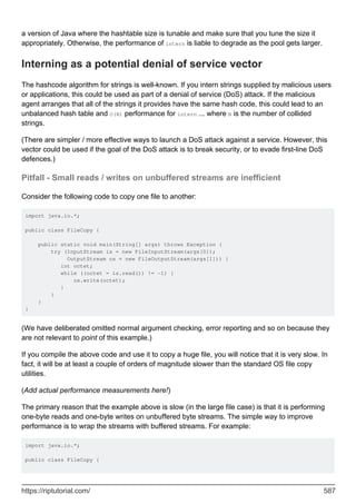 a version of Java where the hashtable size is tunable and make sure that you tune the size it
appropriately. Otherwise, the performance of intern is liable to degrade as the pool gets larger.
Interning as a potential denial of service vector
The hashcode algorithm for strings is well-known. If you intern strings supplied by malicious users
or applications, this could be used as part of a denial of service (DoS) attack. If the malicious
agent arranges that all of the strings it provides have the same hash code, this could lead to an
unbalanced hash table and O(N) performance for intern ... where N is the number of collided
strings.
(There are simpler / more effective ways to launch a DoS attack against a service. However, this
vector could be used if the goal of the DoS attack is to break security, or to evade first-line DoS
defences.)
Pitfall - Small reads / writes on unbuffered streams are inefficient
Consider the following code to copy one file to another:
import java.io.*;
public class FileCopy {
public static void main(String[] args) throws Exception {
try (InputStream is = new FileInputStream(args[0]);
OutputStream os = new FileOutputStream(args[1])) {
int octet;
while ((octet = is.read()) != -1) {
os.write(octet);
}
}
}
}
(We have deliberated omitted normal argument checking, error reporting and so on because they
are not relevant to point of this example.)
If you compile the above code and use it to copy a huge file, you will notice that it is very slow. In
fact, it will be at least a couple of orders of magnitude slower than the standard OS file copy
utilities.
(Add actual performance measurements here!)
The primary reason that the example above is slow (in the large file case) is that it is performing
one-byte reads and one-byte writes on unbuffered byte streams. The simple way to improve
performance is to wrap the streams with buffered streams. For example:
import java.io.*;
public class FileCopy {
https://riptutorial.com/ 587
 