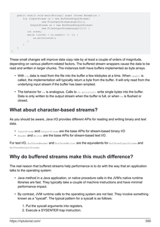 public static void main(String[] args) throws Exception {
try (InputStream is = new BufferedInputStream(
new FileInputStream(args[0]));
OutputStream os = new BufferedOutputStream(
new FileOutputStream(args[1]))) {
int octet;
while ((octet = is.read()) != -1) {
os.write(octet);
}
}
}
}
These small changes will improve data copy rate by at least a couple of orders of magnitude,
depending on various platform-related factors. The buffered stream wrappers cause the data to be
read and written in larger chunks. The instances both have buffers implemented as byte arrays.
With is, data is read from the file into the buffer a few kilobytes at a time. When read() is
called, the implementation will typically return a byte from the buffer. It will only read from the
underlying input stream if the buffer has been emptied.
•
The behavior for os is analogous. Calls to os.write(int) write single bytes into the buffer.
Data is only written to the output stream when the buffer is full, or when os is flushed or
closed.
•
What about character-based streams?
As you should be aware, Java I/O provides different APIs for reading and writing binary and text
data.
InputStream and OutputStream are the base APIs for stream-based binary I/O
•
Reader and Writer are the base APIs for stream-based text I/O.
•
For text I/O, BufferedReader and BufferedWriter are the equivalents for BufferedInputStream and
BufferedOutputStream.
Why do buffered streams make this much difference?
The real reason that buffered streams help performance is to do with the way that an application
talks to the operating system:
Java method in a Java application, or native procedure calls in the JVM's native runtime
libraries are fast. They typically take a couple of machine instructions and have minimal
performance impact.
•
By contrast, JVM runtime calls to the operating system are not fast. They involve something
known as a "syscall". The typical pattern for a syscall is as follows:
Put the syscall arguments into registers.
1.
Execute a SYSENTER trap instruction.
2.
•
https://riptutorial.com/ 588
 