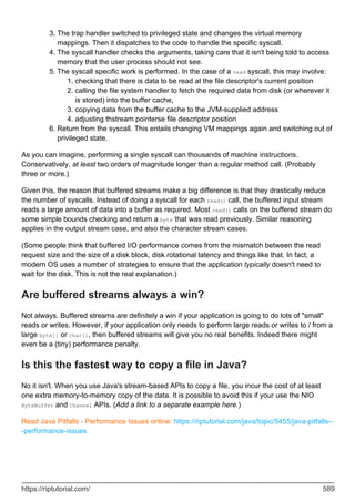The trap handler switched to privileged state and changes the virtual memory
mappings. Then it dispatches to the code to handle the specific syscall.
3.
The syscall handler checks the arguments, taking care that it isn't being told to access
memory that the user process should not see.
4.
The syscall specific work is performed. In the case of a read syscall, this may involve:
checking that there is data to be read at the file descriptor's current position
1.
calling the file system handler to fetch the required data from disk (or wherever it
is stored) into the buffer cache,
2.
copying data from the buffer cache to the JVM-supplied address
3.
adjusting thstream pointerse file descriptor position
4.
5.
Return from the syscall. This entails changing VM mappings again and switching out of
privileged state.
6.
As you can imagine, performing a single syscall can thousands of machine instructions.
Conservatively, at least two orders of magnitude longer than a regular method call. (Probably
three or more.)
Given this, the reason that buffered streams make a big difference is that they drastically reduce
the number of syscalls. Instead of doing a syscall for each read() call, the buffered input stream
reads a large amount of data into a buffer as required. Most read() calls on the buffered stream do
some simple bounds checking and return a byte that was read previously. Similar reasoning
applies in the output stream case, and also the character stream cases.
(Some people think that buffered I/O performance comes from the mismatch between the read
request size and the size of a disk block, disk rotational latency and things like that. In fact, a
modern OS uses a number of strategies to ensure that the application typically doesn't need to
wait for the disk. This is not the real explanation.)
Are buffered streams always a win?
Not always. Buffered streams are definitely a win if your application is going to do lots of "small"
reads or writes. However, if your application only needs to perform large reads or writes to / from a
large byte[] or char[], then buffered streams will give you no real benefits. Indeed there might
even be a (tiny) performance penalty.
Is this the fastest way to copy a file in Java?
No it isn't. When you use Java's stream-based APIs to copy a file, you incur the cost of at least
one extra memory-to-memory copy of the data. It is possible to avoid this if your use the NIO
ByteBuffer and Channel APIs. (Add a link to a separate example here.)
Read Java Pitfalls - Performance Issues online: https://riptutorial.com/java/topic/5455/java-pitfalls--
-performance-issues
https://riptutorial.com/ 589
 