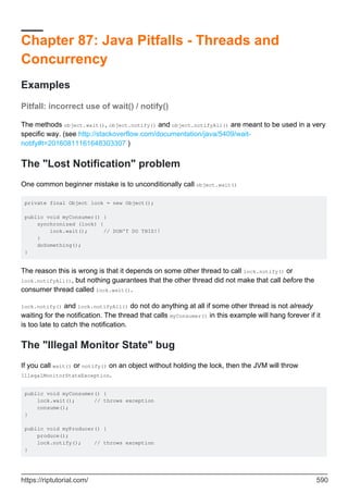 Chapter 87: Java Pitfalls - Threads and
Concurrency
Examples
Pitfall: incorrect use of wait() / notify()
The methods object.wait(), object.notify() and object.notifyAll() are meant to be used in a very
specific way. (see http://stackoverflow.com/documentation/java/5409/wait-
notify#t=20160811161648303307 )
The "Lost Notification" problem
One common beginner mistake is to unconditionally call object.wait()
private final Object lock = new Object();
public void myConsumer() {
synchronized (lock) {
lock.wait(); // DON'T DO THIS!!
}
doSomething();
}
The reason this is wrong is that it depends on some other thread to call lock.notify() or
lock.notifyAll(), but nothing guarantees that the other thread did not make that call before the
consumer thread called lock.wait().
lock.notify() and lock.notifyAll() do not do anything at all if some other thread is not already
waiting for the notification. The thread that calls myConsumer() in this example will hang forever if it
is too late to catch the notification.
The "Illegal Monitor State" bug
If you call wait() or notify() on an object without holding the lock, then the JVM will throw
IllegalMonitorStateException.
public void myConsumer() {
lock.wait(); // throws exception
consume();
}
public void myProducer() {
produce();
lock.notify(); // throws exception
}
https://riptutorial.com/ 590
 