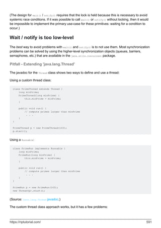 (The design for wait() / notify() requires that the lock is held because this is necessary to avoid
systemic race conditions. If it was possible to call wait() or notify() without locking, then it would
be impossible to implement the primary use-case for these primitives: waiting for a condition to
occur.)
Wait / notify is too low-level
The best way to avoid problems with wait() and notify() is to not use them. Most synchronization
problems can be solved by using the higher-level synchronization objects (queues, barriers,
semaphores, etc.) that are available in the java.utils.concurrent package.
Pitfall - Extending 'java.lang.Thread'
The javadoc for the Thread class shows two ways to define and use a thread:
Using a custom thread class:
class PrimeThread extends Thread {
long minPrime;
PrimeThread(long minPrime) {
this.minPrime = minPrime;
}
public void run() {
// compute primes larger than minPrime
. . .
}
}
PrimeThread p = new PrimeThread(143);
p.start();
Using a Runnable:
class PrimeRun implements Runnable {
long minPrime;
PrimeRun(long minPrime) {
this.minPrime = minPrime;
}
public void run() {
// compute primes larger than minPrime
. . .
}
}
PrimeRun p = new PrimeRun(143);
new Thread(p).start();
(Source: java.lang.Thread javadoc.)
The custom thread class approach works, but it has a few problems:
https://riptutorial.com/ 591
 