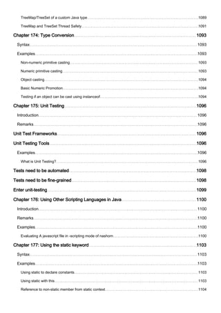 TreeMap/TreeSet of a custom Java type 1089
TreeMap and TreeSet Thread Safety 1091
Chapter 174: Type Conversion 1093
Syntax 1093
Examples 1093
Non-numeric primitive casting 1093
Numeric primitive casting 1093
Object casting 1094
Basic Numeric Promotion 1094
Testing if an object can be cast using instanceof 1094
Chapter 175: Unit Testing 1096
Introduction 1096
Remarks 1096
Unit Test Frameworks 1096
Unit Testing Tools 1096
Examples 1096
What is Unit Testing? 1096
Tests need to be automated 1098
Tests need to be fine-grained 1098
Enter unit-testing 1099
Chapter 176: Using Other Scripting Languages in Java 1100
Introduction 1100
Remarks 1100
Examples 1100
Evaluating A javascript file in -scripting mode of nashorn 1100
Chapter 177: Using the static keyword 1103
Syntax 1103
Examples 1103
Using static to declare constants 1103
Using static with this 1103
Reference to non-static member from static context 1104
 