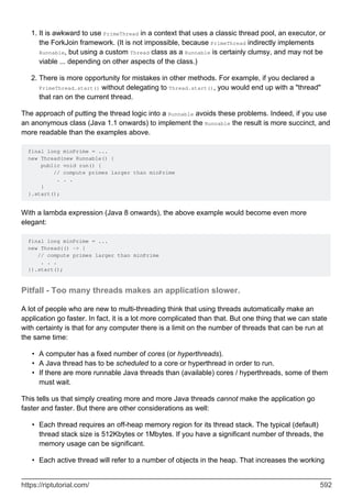 It is awkward to use PrimeThread in a context that uses a classic thread pool, an executor, or
the ForkJoin framework. (It is not impossible, because PrimeThread indirectly implements
Runnable, but using a custom Thread class as a Runnable is certainly clumsy, and may not be
viable ... depending on other aspects of the class.)
1.
There is more opportunity for mistakes in other methods. For example, if you declared a
PrimeThread.start() without delegating to Thread.start(), you would end up with a "thread"
that ran on the current thread.
2.
The approach of putting the thread logic into a Runnable avoids these problems. Indeed, if you use
an anonymous class (Java 1.1 onwards) to implement the Runnable the result is more succinct, and
more readable than the examples above.
final long minPrime = ...
new Thread(new Runnable() {
public void run() {
// compute primes larger than minPrime
. . .
}
}.start();
With a lambda expression (Java 8 onwards), the above example would become even more
elegant:
final long minPrime = ...
new Thread(() -> {
// compute primes larger than minPrime
. . .
}).start();
Pitfall - Too many threads makes an application slower.
A lot of people who are new to multi-threading think that using threads automatically make an
application go faster. In fact, it is a lot more complicated than that. But one thing that we can state
with certainty is that for any computer there is a limit on the number of threads that can be run at
the same time:
A computer has a fixed number of cores (or hyperthreads).
•
A Java thread has to be scheduled to a core or hyperthread in order to run.
•
If there are more runnable Java threads than (available) cores / hyperthreads, some of them
must wait.
•
This tells us that simply creating more and more Java threads cannot make the application go
faster and faster. But there are other considerations as well:
Each thread requires an off-heap memory region for its thread stack. The typical (default)
thread stack size is 512Kbytes or 1Mbytes. If you have a significant number of threads, the
memory usage can be significant.
•
Each active thread will refer to a number of objects in the heap. That increases the working
•
https://riptutorial.com/ 592
 