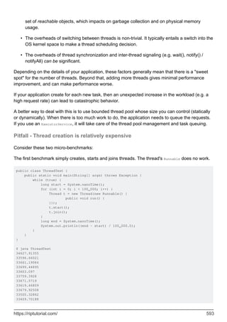 set of reachable objects, which impacts on garbage collection and on physical memory
usage.
The overheads of switching between threads is non-trivial. It typically entails a switch into the
OS kernel space to make a thread scheduling decision.
•
The overheads of thread synchronization and inter-thread signaling (e.g. wait(), notify() /
notifyAll) can be significant.
•
Depending on the details of your application, these factors generally mean that there is a "sweet
spot" for the number of threads. Beyond that, adding more threads gives minimal performance
improvement, and can make performance worse.
If your application create for each new task, then an unexpected increase in the workload (e.g. a
high request rate) can lead to catastrophic behavior.
A better way to deal with this is to use bounded thread pool whose size you can control (statically
or dynamically). When there is too much work to do, the application needs to queue the requests.
If you use an ExecutorService, it will take care of the thread pool management and task queuing.
Pitfall - Thread creation is relatively expensive
Consider these two micro-benchmarks:
The first benchmark simply creates, starts and joins threads. The thread's Runnable does no work.
public class ThreadTest {
public static void main(String[] args) throws Exception {
while (true) {
long start = System.nanoTime();
for (int i = 0; i < 100_000; i++) {
Thread t = new Thread(new Runnable() {
public void run() {
}});
t.start();
t.join();
}
long end = System.nanoTime();
System.out.println((end - start) / 100_000.0);
}
}
}
$ java ThreadTest
34627.91355
33596.66021
33661.19084
33699.44895
33603.097
33759.3928
33671.5719
33619.46809
33679.92508
33500.32862
33409.70188
https://riptutorial.com/ 593
 