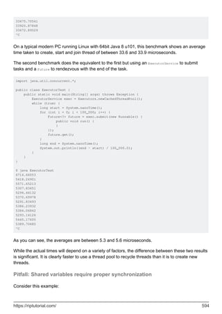 33475.70541
33925.87848
33672.89529
^C
On a typical modern PC running Linux with 64bit Java 8 u101, this benchmark shows an average
time taken to create, start and join thread of between 33.6 and 33.9 microseconds.
The second benchmark does the equivalent to the first but using an ExecutorService to submit
tasks and a Future to rendezvous with the end of the task.
import java.util.concurrent.*;
public class ExecutorTest {
public static void main(String[] args) throws Exception {
ExecutorService exec = Executors.newCachedThreadPool();
while (true) {
long start = System.nanoTime();
for (int i = 0; i < 100_000; i++) {
Future<?> future = exec.submit(new Runnable() {
public void run() {
}
});
future.get();
}
long end = System.nanoTime();
System.out.println((end - start) / 100_000.0);
}
}
}
$ java ExecutorTest
6714.66053
5418.24901
5571.65213
5307.83651
5294.44132
5370.69978
5291.83493
5386.23932
5384.06842
5293.14126
5445.17405
5389.70685
^C
As you can see, the averages are between 5.3 and 5.6 microseconds.
While the actual times will depend on a variety of factors, the difference between these two results
is significant. It is clearly faster to use a thread pool to recycle threads than it is to create new
threads.
Pitfall: Shared variables require proper synchronization
Consider this example:
https://riptutorial.com/ 594
 