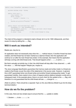 public class ThreadTest implements Runnable {
private boolean stop = false;
public void run() {
long counter = 0;
while (!stop) {
counter = counter + 1;
}
System.out.println("Counted " + counter);
}
public static void main(String[] args) {
ThreadTest tt = new ThreadTest();
new Thread(tt).start(); // Create and start child thread
Thread.sleep(1000);
tt.stop = true; // Tell child thread to stop.
}
}
The intent of this program is intended to start a thread, let it run for 1000 milliseconds, and then
cause it to stop by setting the stop flag.
Will it work as intended?
Maybe yes, may be no.
An application does not necessarily stop when the main method returns. If another thread has been
created, and that thread has not been marked as a daemon thread, then the application will
continue to run after the main thread has ended. In this example, that means that the application
will keep running until child thread ends. That should happens when tt.stop is set to true.
But that is actually not strictly true. In fact, the child thread will stop after it has observed stop with
the value true. Will that happen? Maybe yes, maybe no.
The Java Language Specification guarantees that memory reads and writes made in a thread are
visible to that thread, as per the order of the statements in the source code. However, in general,
this is NOT guaranteed when one thread writes and another thread (subsequently) reads. To get
guaranteed visibility, there needs to be a chain of happens-before relations between a write and a
subsequent read. In the example above, there is no such chain for the update to the stop flag, and
therefore it is not guaranteed that the child thread will see stop change to true.
(Note to authors: There should be a separate Topic on the Java Memory Model to go into the deep
technical details.)
How do we fix the problem?
In this case, there are two simple ways to ensure that the stop update is visible:
Declare stop to be volatile; i.e.
1.
https://riptutorial.com/ 595
 