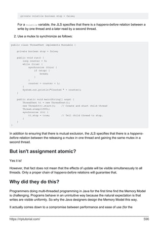 private volatile boolean stop = false;
For a volatile variable, the JLS specifies that there is a happens-before relation between a
write by one thread and a later read by a second thread.
Use a mutex to synchronize as follows:
2.
public class ThreadTest implements Runnable {
private boolean stop = false;
public void run() {
long counter = 0;
while (true) {
synchronize (this) {
if (stop) {
break;
}
}
counter = counter + 1;
}
System.out.println("Counted " + counter);
}
public static void main(String[] args) {
ThreadTest tt = new ThreadTest();
new Thread(tt).start(); // Create and start child thread
Thread.sleep(1000);
synchronize (tt) {
tt.stop = true; // Tell child thread to stop.
}
}
}
In addition to ensuring that there is mutual exclusion, the JLS specifies that there is a happens-
before relation between the releasing a mutex in one thread and gaining the same mutex in a
second thread.
But isn't assignment atomic?
Yes it is!
However, that fact does not mean that the effects of update will be visible simultaneously to all
threads. Only a proper chain of happens-before relations will guarantee that.
Why did they do this?
Programmers doing multi-threaded programming in Java for the first time find the Memory Model
is challenging. Programs behave in an unintuitive way because the natural expectation is that
writes are visible uniformly. So why the Java designers design the Memory Model this way.
It actually comes down to a compromise between performance and ease of use (for the
https://riptutorial.com/ 596
 