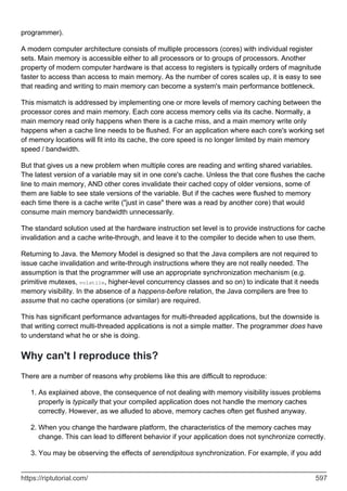 programmer).
A modern computer architecture consists of multiple processors (cores) with individual register
sets. Main memory is accessible either to all processors or to groups of processors. Another
property of modern computer hardware is that access to registers is typically orders of magnitude
faster to access than access to main memory. As the number of cores scales up, it is easy to see
that reading and writing to main memory can become a system's main performance bottleneck.
This mismatch is addressed by implementing one or more levels of memory caching between the
processor cores and main memory. Each core access memory cells via its cache. Normally, a
main memory read only happens when there is a cache miss, and a main memory write only
happens when a cache line needs to be flushed. For an application where each core's working set
of memory locations will fit into its cache, the core speed is no longer limited by main memory
speed / bandwidth.
But that gives us a new problem when multiple cores are reading and writing shared variables.
The latest version of a variable may sit in one core's cache. Unless the that core flushes the cache
line to main memory, AND other cores invalidate their cached copy of older versions, some of
them are liable to see stale versions of the variable. But if the caches were flushed to memory
each time there is a cache write ("just in case" there was a read by another core) that would
consume main memory bandwidth unnecessarily.
The standard solution used at the hardware instruction set level is to provide instructions for cache
invalidation and a cache write-through, and leave it to the compiler to decide when to use them.
Returning to Java. the Memory Model is designed so that the Java compilers are not required to
issue cache invalidation and write-through instructions where they are not really needed. The
assumption is that the programmer will use an appropriate synchronization mechanism (e.g.
primitive mutexes, volatile, higher-level concurrency classes and so on) to indicate that it needs
memory visibility. In the absence of a happens-before relation, the Java compilers are free to
assume that no cache operations (or similar) are required.
This has significant performance advantages for multi-threaded applications, but the downside is
that writing correct multi-threaded applications is not a simple matter. The programmer does have
to understand what he or she is doing.
Why can't I reproduce this?
There are a number of reasons why problems like this are difficult to reproduce:
As explained above, the consequence of not dealing with memory visibility issues problems
properly is typically that your compiled application does not handle the memory caches
correctly. However, as we alluded to above, memory caches often get flushed anyway.
1.
When you change the hardware platform, the characteristics of the memory caches may
change. This can lead to different behavior if your application does not synchronize correctly.
2.
You may be observing the effects of serendipitous synchronization. For example, if you add
3.
https://riptutorial.com/ 597
 