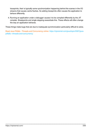 traceprints, their is typically some synchronization happening behind the scenes in the I/O
streams that causes cache flushes. So adding traceprints often causes the application to
behave differently.
Running an application under a debugger causes it to be compiled differently by the JIT
compiler. Breakpoints and single stepping exacerbate this. These effects will often change
the way an application behaves.
4.
These things make bugs that are due to inadequate synchronization particularly difficult to solve.
Read Java Pitfalls - Threads and Concurrency online: https://riptutorial.com/java/topic/5567/java-
pitfalls---threads-and-concurrency
https://riptutorial.com/ 598
 