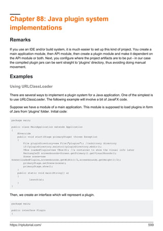 Chapter 88: Java plugin system
implementations
Remarks
If you use an IDE and/or build system, it is much easier to set up this kind of project. You create a
main application module, then API module, then create a plugin module and make it dependent on
the API module or both. Next, you configure where the project artifacts are to be put - in our case
the compiled plugin jars can be sent straight to 'plugins' directory, thus avoiding doing manual
movement.
Examples
Using URLClassLoader
There are several ways to implement a plugin system for a Java application. One of the simplest is
to use URLClassLoader. The following example will involve a bit of JavaFX code.
Suppose we have a module of a main application. This module is supposed to load plugins in form
of Jars from 'plugins' folder. Initial code:
package main;
public class MainApplication extends Application
{
@Override
public void start(Stage primaryStage) throws Exception
{
File pluginDirectory=new File("plugins"); //arbitrary directory
if(!pluginDirectory.exists())pluginDirectory.mkdir();
VBox loadedPlugins=new VBox(6); //a container to show the visual info later
Rectangle2D screenbounds=Screen.getPrimary().getVisualBounds();
Scene scene=new
Scene(loadedPlugins,screenbounds.getWidth()/2,screenbounds.getHeight()/2);
primaryStage.setScene(scene);
primaryStage.show();
}
public static void main(String[] a)
{
launch(a);
}
}
Then, we create an interface which will represent a plugin.
package main;
public interface Plugin
{
https://riptutorial.com/ 599
 