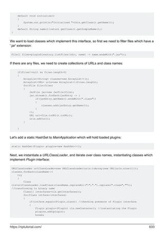 default void initialize()
{
System.out.println("Initialized "+this.getClass().getName());
}
default String name(){return getClass().getSimpleName();}
}
We want to load classes which implement this interface, so first we need to filter files which have a
'.jar' extension:
File[] files=pluginDirectory.listFiles((dir, name) -> name.endsWith(".jar"));
If there are any files, we need to create collections of URLs and class names:
if(files!=null && files.length>0)
{
ArrayList<String> classes=new ArrayList<>();
ArrayList<URL> urls=new ArrayList<>(files.length);
for(File file:files)
{
JarFile jar=new JarFile(file);
jar.stream().forEach(jarEntry -> {
if(jarEntry.getName().endsWith(".class"))
{
classes.add(jarEntry.getName());
}
});
URL url=file.toURI().toURL();
urls.add(url);
}
}
Let's add a static HashSet to MainApplication which will hold loaded plugins:
static HashSet<Plugin> plugins=new HashSet<>();
Next, we instantiate a URLClassLoader, and iterate over class names, instantiating classes which
implement Plugin interface:
URLClassLoader urlClassLoader=new URLClassLoader(urls.toArray(new URL[urls.size()]));
classes.forEach(className->{
try
{
Class
cls=urlClassLoader.loadClass(className.replaceAll("/",".").replace(".class",""));
//transforming to binary name
Class[] interfaces=cls.getInterfaces();
for(Class intface:interfaces)
{
if(intface.equals(Plugin.class)) //checking presence of Plugin interface
{
Plugin plugin=(Plugin) cls.newInstance(); //instantiating the Plugin
plugins.add(plugin);
break;
https://riptutorial.com/ 600
 