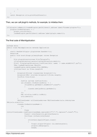 }
}
}
catch (Exception e){e.printStackTrace();}
});
Then, we can call plugin's methods, for example, to initialize them:
if(!plugins.isEmpty())loadedPlugins.getChildren().add(new Label("Loaded plugins:"));
plugins.forEach(plugin -> {
plugin.initialize();
loadedPlugins.getChildren().add(new Label(plugin.name()));
});
The final code of MainApplication:
package main;
public class MainApplication extends Application
{
static HashSet<Plugin> plugins=new HashSet<>();
@Override
public void start(Stage primaryStage) throws Exception
{
File pluginDirectory=new File("plugins");
if(!pluginDirectory.exists())pluginDirectory.mkdir();
File[] files=pluginDirectory.listFiles((dir, name) -> name.endsWith(".jar"));
VBox loadedPlugins=new VBox(6);
loadedPlugins.setAlignment(Pos.CENTER);
if(files!=null && files.length>0)
{
ArrayList<String> classes=new ArrayList<>();
ArrayList<URL> urls=new ArrayList<>(files.length);
for(File file:files)
{
JarFile jar=new JarFile(file);
jar.stream().forEach(jarEntry -> {
if(jarEntry.getName().endsWith(".class"))
{
classes.add(jarEntry.getName());
}
});
URL url=file.toURI().toURL();
urls.add(url);
}
URLClassLoader urlClassLoader=new URLClassLoader(urls.toArray(new
URL[urls.size()]));
classes.forEach(className->{
try
{
Class
cls=urlClassLoader.loadClass(className.replaceAll("/",".").replace(".class",""));
Class[] interfaces=cls.getInterfaces();
for(Class intface:interfaces)
{
if(intface.equals(Plugin.class))
{
Plugin plugin=(Plugin) cls.newInstance();
plugins.add(plugin);
break;
https://riptutorial.com/ 601
 