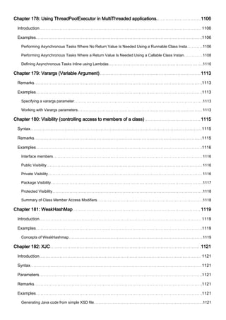 Chapter 178: Using ThreadPoolExecutor in MultiThreaded applications. 1106
Introduction 1106
Examples 1106
Performing Asynchronous Tasks Where No Return Value Is Needed Using a Runnable Class Insta 1106
Performing Asynchronous Tasks Where a Return Value Is Needed Using a Callable Class Instan 1108
Defining Asynchronous Tasks Inline using Lambdas 1110
Chapter 179: Varargs (Variable Argument) 1113
Remarks 1113
Examples 1113
Specifying a varargs parameter 1113
Working with Varargs parameters 1113
Chapter 180: Visibility (controlling access to members of a class) 1115
Syntax 1115
Remarks 1115
Examples 1116
Interface members 1116
Public Visibility 1116
Private Visibility 1116
Package Visibility 1117
Protected Visibility 1118
Summary of Class Member Access Modifiers 1118
Chapter 181: WeakHashMap 1119
Introduction 1119
Examples 1119
Concepts of WeakHashmap 1119
Chapter 182: XJC 1121
Introduction 1121
Syntax 1121
Parameters 1121
Remarks 1121
Examples 1121
Generating Java code from simple XSD file 1121
 