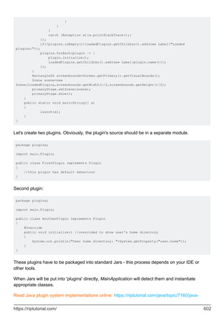 }
}
}
catch (Exception e){e.printStackTrace();}
});
if(!plugins.isEmpty())loadedPlugins.getChildren().add(new Label("Loaded
plugins:"));
plugins.forEach(plugin -> {
plugin.initialize();
loadedPlugins.getChildren().add(new Label(plugin.name()));
});
}
Rectangle2D screenbounds=Screen.getPrimary().getVisualBounds();
Scene scene=new
Scene(loadedPlugins,screenbounds.getWidth()/2,screenbounds.getHeight()/2);
primaryStage.setScene(scene);
primaryStage.show();
}
public static void main(String[] a)
{
launch(a);
}
}
Let's create two plugins. Obviously, the plugin's source should be in a separate module.
package plugins;
import main.Plugin;
public class FirstPlugin implements Plugin
{
//this plugin has default behaviour
}
Second plugin:
package plugins;
import main.Plugin;
public class AnotherPlugin implements Plugin
{
@Override
public void initialize() //overrided to show user's home directory
{
System.out.println("User home directory: "+System.getProperty("user.home"));
}
}
These plugins have to be packaged into standard Jars - this process depends on your IDE or
other tools.
When Jars will be put into 'plugins' directly, MainApplication will detect them and instantiate
appropriate classes.
Read Java plugin system implementations online: https://riptutorial.com/java/topic/7160/java-
https://riptutorial.com/ 602
 