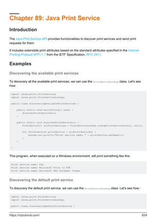 Chapter 89: Java Print Service
Introduction
The Java Print Service API provides functionalities to discover print services and send print
requests for them.
It includes extensible print attributes based on the standard attributes specified in the Internet
Printing Protocol (IPP) 1.1 from the IETF Specification, RFC 2911.
Examples
Discovering the available print services
To discovery all the available print services, we can use the PrintServiceLookup class. Let's see
how:
import javax.print.PrintService;
import javax.print.PrintServiceLookup;
public class DiscoveringAvailablePrintServices {
public static void main(String[] args) {
discoverPrintServices();
}
public static void discoverPrintServices() {
PrintService[] allPrintServices = PrintServiceLookup.lookupPrintServices(null, null);
for (Printservice printService : allPrintServices) {
System.out.println("Print service name: " + printService.getName());
}
}
}
This program, when executed on a Windows environment, will print something like this:
Print service name: Fax
Print service name: Microsoft Print to PDF
Print service name: Microsoft XPS Document Viewer
Discovering the default print service
To discovery the default print service, we can use the PrintServiceLookup class. Let's see how::
import javax.print.PrintService;
import javax.print.PrintServiceLookup;
public class DiscoveringDefaultPrintService {
https://riptutorial.com/ 604
 