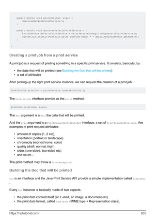 public static void main(String[] args) {
discoverDefaultPrintService();
}
public static void discoverDefaultPrintService() {
PrintService defaultPrintService = PrintServiceLookup.lookupDefaultPrintService();
System.out.println("Default print service name: " + defaultPrintService.getName());
}
}
Creating a print job from a print service
A print job is a request of printing something in a specific print service. It consists, basically, by:
the data that will be printed (see Building the Doc that will be printed)
•
a set of attributes
•
After picking-up the right print service instance, we can request the creation of a print job:
DocPrintJob printJob = printService.createPrintJob();
The DocPrintJob interface provide us the print method:
printJob.print(doc, pras);
The doc argument is a Doc: the data that will be printed.
And the pras argument is a PrintRequestAttributeSet interface: a set of PrintRequestAttribute. Are
examples of print request attributes:
amount of copies (1, 2 etc),
•
orientation (portrait or landscape)
•
chromacity (monochrome, color)
•
quality (draft, normal, high)
•
sides (one-sided, two-sided etc)
•
and so on...
•
The print method may throw a PrintException.
Building the Doc that will be printed
Doc is an interface and the Java Print Service API provide a simple implementation called SimpleDoc
.
Every Doc instance is basically made of two aspects:
the print data content itself (an E-mail, an image, a document etc)
•
the print data format, called DocFlavor (MIME type + Representation class).
•
https://riptutorial.com/ 605
 