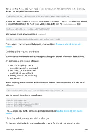 Before creating the Doc object, we need to load our document from somewhere. In the example,
we will load an specific file from the disk:
FileInputStream pdfFileInputStream = new FileInputStream("something.pdf");
So now, we have to choose a DocFlavor that matches our content. The DocFlavor class has a bunch
of constants to represent the most usual types of data. Let's pick the INPUT_STREAM.PDF one:
DocFlavor pdfDocFlavor = DocFlavor.INPUT_STREAM.PDF;
Now, we can create a new instance of SimpleDoc:
Doc doc = new SimpleDoc(pdfFileInputStream, pdfDocFlavor , null);
The doc object now can be sent to the print job request (see Creating a print job from a print
service).
Defining print request attributes
Sometimes we need to determine some aspects of the print request. We will call them attribute.
Are examples of print request attributes:
amount of copies (1, 2 etc),
•
orientation (portrait or landscape)
•
chromacity (monochrome, color)
•
quality (draft, normal, high)
•
sides (one-sided, two-sided etc)
•
and so on...
•
Before choosing one of them and which value each one will have, first we need to build a set of
attributes:
PrintRequestAttributeSet pras = new HashPrintRequestAttributeSet();
Now we can add them. Some examples are:
pras.add(new Copies(5));
pras.add(MediaSize.ISO_A4);
pras.add(OrientationRequested.PORTRAIT);
pras.add(PrintQuality.NORMAL);
The pras object now can be sent to the print job request (see Creating a print job from a print
service).
Listening print job request status change
For the most printing clients, is extremely useful to know if a print job has finished or failed.
https://riptutorial.com/ 606
 