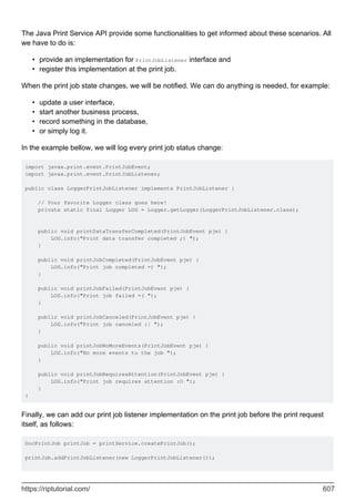 The Java Print Service API provide some functionalities to get informed about these scenarios. All
we have to do is:
provide an implementation for PrintJobListener interface and
•
register this implementation at the print job.
•
When the print job state changes, we will be notified. We can do anything is needed, for example:
update a user interface,
•
start another business process,
•
record something in the database,
•
or simply log it.
•
In the example bellow, we will log every print job status change:
import javax.print.event.PrintJobEvent;
import javax.print.event.PrintJobListener;
public class LoggerPrintJobListener implements PrintJobListener {
// Your favorite Logger class goes here!
private static final Logger LOG = Logger.getLogger(LoggerPrintJobListener.class);
public void printDataTransferCompleted(PrintJobEvent pje) {
LOG.info("Print data transfer completed ;) ");
}
public void printJobCompleted(PrintJobEvent pje) {
LOG.info("Print job completed =) ");
}
public void printJobFailed(PrintJobEvent pje) {
LOG.info("Print job failed =( ");
}
public void printJobCanceled(PrintJobEvent pje) {
LOG.info("Print job canceled :| ");
}
public void printJobNoMoreEvents(PrintJobEvent pje) {
LOG.info("No more events to the job ");
}
public void printJobRequiresAttention(PrintJobEvent pje) {
LOG.info("Print job requires attention :O ");
}
}
Finally, we can add our print job listener implementation on the print job before the print request
itself, as follows:
DocPrintJob printJob = printService.createPrintJob();
printJob.addPrintJobListener(new LoggerPrintJobListener());
https://riptutorial.com/ 607
 