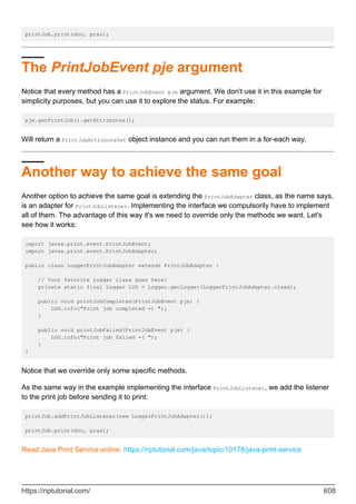 printJob.print(doc, pras);
The PrintJobEvent pje argument
Notice that every method has a PrintJobEvent pje argument. We don't use it in this example for
simplicity purposes, but you can use it to explore the status. For example:
pje.getPrintJob().getAttributes();
Will return a PrintJobAttributeSet object instance and you can run them in a for-each way.
Another way to achieve the same goal
Another option to achieve the same goal is extending the PrintJobAdapter class, as the name says,
is an adapter for PrintJobListener. Implementing the interface we compulsorily have to implement
all of them. The advantage of this way it's we need to override only the methods we want. Let's
see how it works:
import javax.print.event.PrintJobEvent;
import javax.print.event.PrintJobAdapter;
public class LoggerPrintJobAdapter extends PrintJobAdapter {
// Your favorite Logger class goes here!
private static final Logger LOG = Logger.getLogger(LoggerPrintJobAdapter.class);
public void printJobCompleted(PrintJobEvent pje) {
LOG.info("Print job completed =) ");
}
public void printJobFailed(PrintJobEvent pje) {
LOG.info("Print job failed =( ");
}
}
Notice that we override only some specific methods.
As the same way in the example implementing the interface PrintJobListener, we add the listener
to the print job before sending it to print:
printJob.addPrintJobListener(new LoggerPrintJobAdapter());
printJob.print(doc, pras);
Read Java Print Service online: https://riptutorial.com/java/topic/10178/java-print-service
https://riptutorial.com/ 608
 