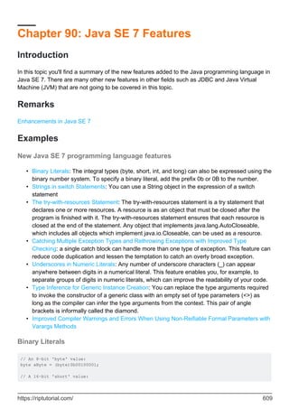 Chapter 90: Java SE 7 Features
Introduction
In this topic you'll find a summary of the new features added to the Java programming language in
Java SE 7. There are many other new features in other fields such as JDBC and Java Virtual
Machine (JVM) that are not going to be covered in this topic.
Remarks
Enhancements in Java SE 7
Examples
New Java SE 7 programming language features
Binary Literals: The integral types (byte, short, int, and long) can also be expressed using the
binary number system. To specify a binary literal, add the prefix 0b or 0B to the number.
•
Strings in switch Statements: You can use a String object in the expression of a switch
statement
•
The try-with-resources Statement: The try-with-resources statement is a try statement that
declares one or more resources. A resource is as an object that must be closed after the
program is finished with it. The try-with-resources statement ensures that each resource is
closed at the end of the statement. Any object that implements java.lang.AutoCloseable,
which includes all objects which implement java.io.Closeable, can be used as a resource.
•
Catching Multiple Exception Types and Rethrowing Exceptions with Improved Type
Checking: a single catch block can handle more than one type of exception. This feature can
reduce code duplication and lessen the temptation to catch an overly broad exception.
•
Underscores in Numeric Literals: Any number of underscore characters (_) can appear
anywhere between digits in a numerical literal. This feature enables you, for example, to
separate groups of digits in numeric literals, which can improve the readability of your code.
•
Type Inference for Generic Instance Creation: You can replace the type arguments required
to invoke the constructor of a generic class with an empty set of type parameters (<>) as
long as the compiler can infer the type arguments from the context. This pair of angle
brackets is informally called the diamond.
•
Improved Compiler Warnings and Errors When Using Non-Reifiable Formal Parameters with
Varargs Methods
•
Binary Literals
// An 8-bit 'byte' value:
byte aByte = (byte)0b00100001;
// A 16-bit 'short' value:
https://riptutorial.com/ 609
 