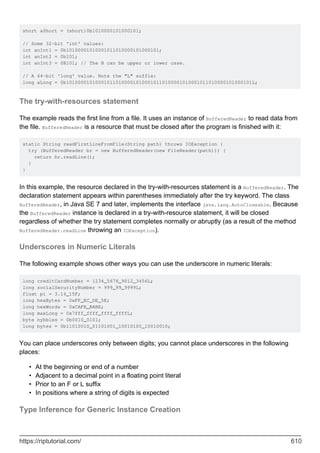 short aShort = (short)0b1010000101000101;
// Some 32-bit 'int' values:
int anInt1 = 0b10100001010001011010000101000101;
int anInt2 = 0b101;
int anInt3 = 0B101; // The B can be upper or lower case.
// A 64-bit 'long' value. Note the "L" suffix:
long aLong = 0b1010000101000101101000010100010110100001010001011010000101000101L;
The try-with-resources statement
The example reads the first line from a file. It uses an instance of BufferedReader to read data from
the file. BufferedReader is a resource that must be closed after the program is finished with it:
static String readFirstLineFromFile(String path) throws IOException {
try (BufferedReader br = new BufferedReader(new FileReader(path))) {
return br.readLine();
}
}
In this example, the resource declared in the try-with-resources statement is a BufferedReader. The
declaration statement appears within parentheses immediately after the try keyword. The class
BufferedReader, in Java SE 7 and later, implements the interface java.lang.AutoCloseable. Because
the BufferedReader instance is declared in a try-with-resource statement, it will be closed
regardless of whether the try statement completes normally or abruptly (as a result of the method
BufferedReader.readLine throwing an IOException).
Underscores in Numeric Literals
The following example shows other ways you can use the underscore in numeric literals:
long creditCardNumber = 1234_5678_9012_3456L;
long socialSecurityNumber = 999_99_9999L;
float pi = 3.14_15F;
long hexBytes = 0xFF_EC_DE_5E;
long hexWords = 0xCAFE_BABE;
long maxLong = 0x7fff_ffff_ffff_ffffL;
byte nybbles = 0b0010_0101;
long bytes = 0b11010010_01101001_10010100_10010010;
You can place underscores only between digits; you cannot place underscores in the following
places:
At the beginning or end of a number
•
Adjacent to a decimal point in a floating point literal
•
Prior to an F or L suffix
•
In positions where a string of digits is expected
•
Type Inference for Generic Instance Creation
https://riptutorial.com/ 610
 