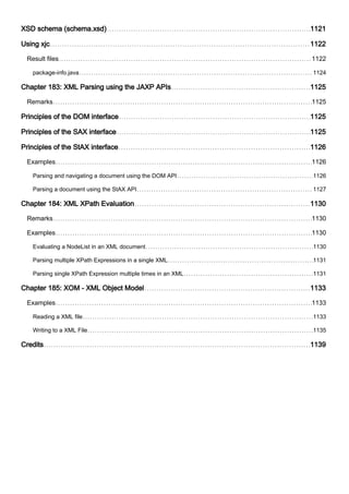 XSD schema (schema.xsd) 1121
Using xjc 1122
Result files 1122
package-info.java 1124
Chapter 183: XML Parsing using the JAXP APIs 1125
Remarks 1125
Principles of the DOM interface 1125
Principles of the SAX interface 1125
Principles of the StAX interface 1126
Examples 1126
Parsing and navigating a document using the DOM API 1126
Parsing a document using the StAX API 1127
Chapter 184: XML XPath Evaluation 1130
Remarks 1130
Examples 1130
Evaluating a NodeList in an XML document 1130
Parsing multiple XPath Expressions in a single XML 1131
Parsing single XPath Expression multiple times in an XML 1131
Chapter 185: XOM - XML Object Model 1133
Examples 1133
Reading a XML file 1133
Writing to a XML File 1135
Credits 1139
 