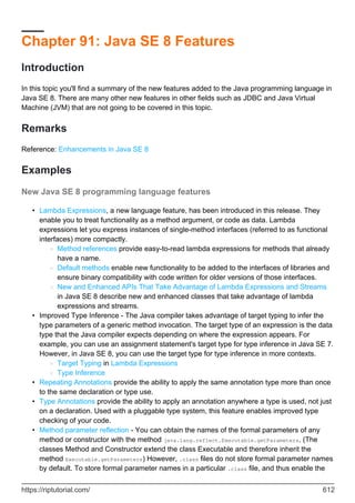Chapter 91: Java SE 8 Features
Introduction
In this topic you'll find a summary of the new features added to the Java programming language in
Java SE 8. There are many other new features in other fields such as JDBC and Java Virtual
Machine (JVM) that are not going to be covered in this topic.
Remarks
Reference: Enhancements in Java SE 8
Examples
New Java SE 8 programming language features
Lambda Expressions, a new language feature, has been introduced in this release. They
enable you to treat functionality as a method argument, or code as data. Lambda
expressions let you express instances of single-method interfaces (referred to as functional
interfaces) more compactly.
Method references provide easy-to-read lambda expressions for methods that already
have a name.
○
Default methods enable new functionality to be added to the interfaces of libraries and
ensure binary compatibility with code written for older versions of those interfaces.
○
New and Enhanced APIs That Take Advantage of Lambda Expressions and Streams
in Java SE 8 describe new and enhanced classes that take advantage of lambda
expressions and streams.
○
•
Improved Type Inference - The Java compiler takes advantage of target typing to infer the
type parameters of a generic method invocation. The target type of an expression is the data
type that the Java compiler expects depending on where the expression appears. For
example, you can use an assignment statement's target type for type inference in Java SE 7.
However, in Java SE 8, you can use the target type for type inference in more contexts.
Target Typing in Lambda Expressions
○
Type Inference
○
•
Repeating Annotations provide the ability to apply the same annotation type more than once
to the same declaration or type use.
•
Type Annotations provide the ability to apply an annotation anywhere a type is used, not just
on a declaration. Used with a pluggable type system, this feature enables improved type
checking of your code.
•
Method parameter reflection - You can obtain the names of the formal parameters of any
method or constructor with the method java.lang.reflect.Executable.getParameters. (The
classes Method and Constructor extend the class Executable and therefore inherit the
method Executable.getParameters) However, .class files do not store formal parameter names
by default. To store formal parameter names in a particular .class file, and thus enable the
•
https://riptutorial.com/ 612
 