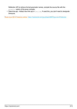 Reflection API to retrieve formal parameter names, compile the source file with the -
parameters option of the javac compiler.
Date-time-api - Added new time api in java.time. If used this, you don't need to designate
timezone.
•
Read Java SE 8 Features online: https://riptutorial.com/java/topic/8267/java-se-8-features
https://riptutorial.com/ 613
 