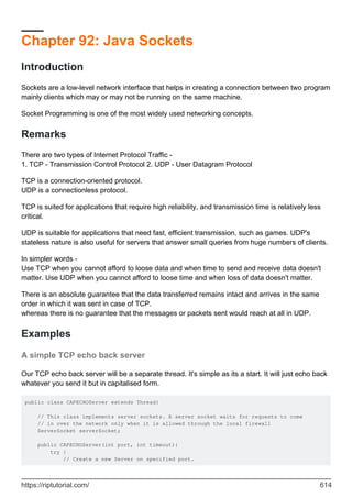 Chapter 92: Java Sockets
Introduction
Sockets are a low-level network interface that helps in creating a connection between two program
mainly clients which may or may not be running on the same machine.
Socket Programming is one of the most widely used networking concepts.
Remarks
There are two types of Internet Protocol Traffic -
1. TCP - Transmission Control Protocol 2. UDP - User Datagram Protocol
TCP is a connection-oriented protocol.
UDP is a connectionless protocol.
TCP is suited for applications that require high reliability, and transmission time is relatively less
critical.
UDP is suitable for applications that need fast, efficient transmission, such as games. UDP's
stateless nature is also useful for servers that answer small queries from huge numbers of clients.
In simpler words -
Use TCP when you cannot afford to loose data and when time to send and receive data doesn't
matter. Use UDP when you cannot afford to loose time and when loss of data doesn't matter.
There is an absolute guarantee that the data transferred remains intact and arrives in the same
order in which it was sent in case of TCP.
whereas there is no guarantee that the messages or packets sent would reach at all in UDP.
Examples
A simple TCP echo back server
Our TCP echo back server will be a separate thread. It's simple as its a start. It will just echo back
whatever you send it but in capitalised form.
public class CAPECHOServer extends Thread{
// This class implements server sockets. A server socket waits for requests to come
// in over the network only when it is allowed through the local firewall
ServerSocket serverSocket;
public CAPECHOServer(int port, int timeout){
try {
// Create a new Server on specified port.
https://riptutorial.com/ 614
 