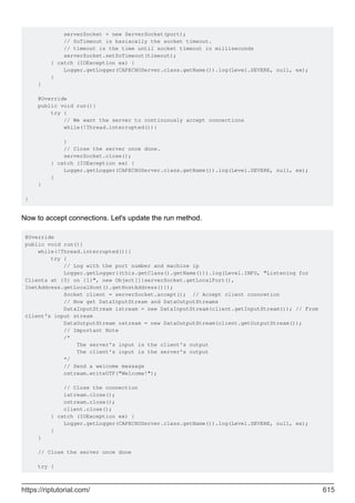 serverSocket = new ServerSocket(port);
// SoTimeout is basiacally the socket timeout.
// timeout is the time until socket timeout in milliseconds
serverSocket.setSoTimeout(timeout);
} catch (IOException ex) {
Logger.getLogger(CAPECHOServer.class.getName()).log(Level.SEVERE, null, ex);
}
}
@Override
public void run(){
try {
// We want the server to continuously accept connections
while(!Thread.interrupted()){
}
// Close the server once done.
serverSocket.close();
} catch (IOException ex) {
Logger.getLogger(CAPECHOServer.class.getName()).log(Level.SEVERE, null, ex);
}
}
}
Now to accept connections. Let's update the run method.
@Override
public void run(){
while(!Thread.interrupted()){
try {
// Log with the port number and machine ip
Logger.getLogger((this.getClass().getName())).log(Level.INFO, "Listening for
Clients at {0} on {1}", new Object[]{serverSocket.getLocalPort(),
InetAddress.getLocalHost().getHostAddress()});
Socket client = serverSocket.accept(); // Accept client conncetion
// Now get DataInputStream and DataOutputStreams
DataInputStream istream = new DataInputStream(client.getInputStream()); // From
client's input stream
DataOutputStream ostream = new DataOutputStream(client.getOutputStream());
// Important Note
/*
The server's input is the client's output
The client's input is the server's output
*/
// Send a welcome message
ostream.writeUTF("Welcome!");
// Close the connection
istream.close();
ostream.close();
client.close();
} catch (IOException ex) {
Logger.getLogger(CAPECHOServer.class.getName()).log(Level.SEVERE, null, ex);
}
}
// Close the server once done
try {
https://riptutorial.com/ 615
 