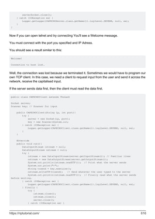 serverSocket.close();
} catch (IOException ex) {
Logger.getLogger(CAPECHOServer.class.getName()).log(Level.SEVERE, null, ex);
}
}
Now if you can open telnet and try connecting You'll see a Welcome message.
You must connect with the port you specified and IP Adress.
You should see a result similar to this:
Welcome!
Connection to host lost.
Well, the connection was lost because we terminated it. Sometimes we would have to program our
own TCP client. In this case, we need a client to request input from the user and send it across the
network, receive the capitalised input.
If the server sends data first, then the client must read the data first.
public class CAPECHOClient extends Thread{
Socket server;
Scanner key; // Scanner for input
public CAPECHOClient(String ip, int port){
try {
server = new Socket(ip, port);
key = new Scanner(System.in);
} catch (IOException ex) {
Logger.getLogger(CAPECHOClient.class.getName()).log(Level.SEVERE, null, ex);
}
}
@Override
public void run(){
DataInputStream istream = null;
DataOutputStream ostream = null;
try {
istream = new DataInputStream(server.getInputStream()); // Familiar lines
ostream = new DataOutputStream(server.getOutputStream());
System.out.println(istream.readUTF()); // Print what the server sends
System.out.print(">");
String tosend = key.nextLine();
ostream.writeUTF(tosend); // Send whatever the user typed to the server
System.out.println(istream.readUTF()); // Finally read what the server sends
before exiting.
} catch (IOException ex) {
Logger.getLogger(CAPECHOClient.class.getName()).log(Level.SEVERE, null, ex);
} finally {
try {
istream.close();
ostream.close();
server.close();
} catch (IOException ex) {
https://riptutorial.com/ 616
 