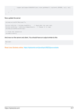 Logger.getLogger(CAPECHOClient.class.getName()).log(Level.SEVERE, null, ex);
}
}
}
}
Now update the server
ostream.writeUTF("Welcome!");
String inString = istream.readUTF(); // Read what the user sent
String outString = inString.toUpperCase(); // Change it to caps
ostream.writeUTF(outString);
// Close the connection
istream.close();
And now run the server and client, You should have an output similar to this
Welcome!
>
Read Java Sockets online: https://riptutorial.com/java/topic/9923/java-sockets
https://riptutorial.com/ 617
 