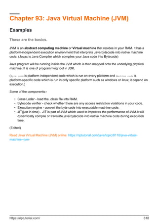 Chapter 93: Java Virtual Machine (JVM)
Examples
These are the basics.
JVM is an abstract computing machine or Virtual machine that resides in your RAM. It has a
platform-independent execution environment that interprets Java bytecode into native machine
code. (Javac is Java Compiler which compiles your Java code into Bytecode)
Java program will be running inside the JVM which is then mapped onto the underlying physical
machine. It is one of programming tool in JDK.
(Byte code is platform-independent code which is run on every platform and Machine code is
platform-specific code which is run in only specific platform such as windows or linux; it depend on
execution.)
Some of the components:-
Class Loder - load the .class file into RAM.
•
Bytecode verifier - check whether there are any access restriction violations in your code.
•
Execution engine - convert the byte code into executable machine code.
•
JIT(just in time) - JIT is part of JVM which used to improves the performance of JVM.It will
dynamically compile or translate java bytecode into native machine code during execution
time.
•
(Edited)
Read Java Virtual Machine (JVM) online: https://riptutorial.com/java/topic/8110/java-virtual-
machine--jvm-
https://riptutorial.com/ 618
 