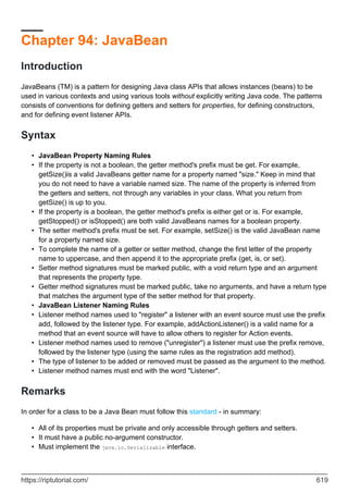 Chapter 94: JavaBean
Introduction
JavaBeans (TM) is a pattern for designing Java class APIs that allows instances (beans) to be
used in various contexts and using various tools without explicitly writing Java code. The patterns
consists of conventions for defining getters and setters for properties, for defining constructors,
and for defining event listener APIs.
Syntax
JavaBean Property Naming Rules
•
If the property is not a boolean, the getter method's prefix must be get. For example,
getSize()is a valid JavaBeans getter name for a property named "size." Keep in mind that
you do not need to have a variable named size. The name of the property is inferred from
the getters and setters, not through any variables in your class. What you return from
getSize() is up to you.
•
If the property is a boolean, the getter method's prefix is either get or is. For example,
getStopped() or isStopped() are both valid JavaBeans names for a boolean property.
•
The setter method's prefix must be set. For example, setSize() is the valid JavaBean name
for a property named size.
•
To complete the name of a getter or setter method, change the first letter of the property
name to uppercase, and then append it to the appropriate prefix (get, is, or set).
•
Setter method signatures must be marked public, with a void return type and an argument
that represents the property type.
•
Getter method signatures must be marked public, take no arguments, and have a return type
that matches the argument type of the setter method for that property.
•
JavaBean Listener Naming Rules
•
Listener method names used to "register" a listener with an event source must use the prefix
add, followed by the listener type. For example, addActionListener() is a valid name for a
method that an event source will have to allow others to register for Action events.
•
Listener method names used to remove ("unregister") a listener must use the prefix remove,
followed by the listener type (using the same rules as the registration add method).
•
The type of listener to be added or removed must be passed as the argument to the method.
•
Listener method names must end with the word "Listener".
•
Remarks
In order for a class to be a Java Bean must follow this standard - in summary:
All of its properties must be private and only accessible through getters and setters.
•
It must have a public no-argument constructor.
•
Must implement the java.io.Serializable interface.
•
https://riptutorial.com/ 619
 