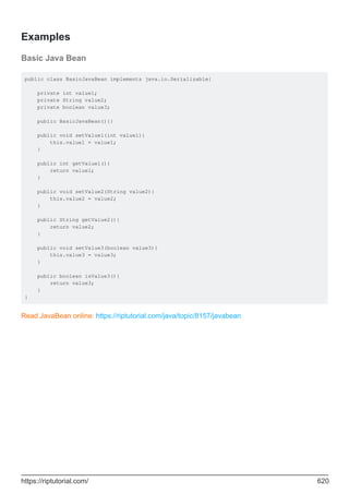 Examples
Basic Java Bean
public class BasicJavaBean implements java.io.Serializable{
private int value1;
private String value2;
private boolean value3;
public BasicJavaBean(){}
public void setValue1(int value1){
this.value1 = value1;
}
public int getValue1(){
return value1;
}
public void setValue2(String value2){
this.value2 = value2;
}
public String getValue2(){
return value2;
}
public void setValue3(boolean value3){
this.value3 = value3;
}
public boolean isValue3(){
return value3;
}
}
Read JavaBean online: https://riptutorial.com/java/topic/8157/javabean
https://riptutorial.com/ 620
 