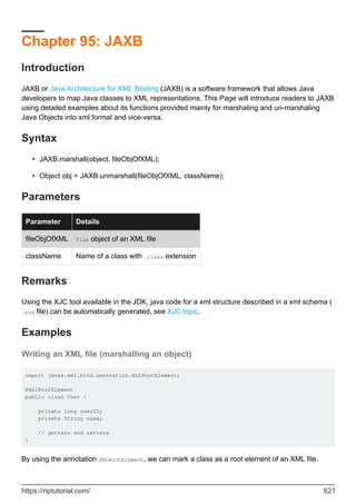 Chapter 95: JAXB
Introduction
JAXB or Java Architecture for XML Binding (JAXB) is a software framework that allows Java
developers to map Java classes to XML representations. This Page will introduce readers to JAXB
using detailed examples about its functions provided mainly for marshaling and un-marshaling
Java Objects into xml format and vice-versa.
Syntax
JAXB.marshall(object, fileObjOfXML);
•
Object obj = JAXB.unmarshall(fileObjOfXML, className);
•
Parameters
Parameter Details
fileObjOfXML File object of an XML file
className Name of a class with .class extension
Remarks
Using the XJC tool available in the JDK, java code for a xml structure described in a xml schema (
.xsd file) can be automatically generated, see XJC topic.
Examples
Writing an XML file (marshalling an object)
import javax.xml.bind.annotation.XmlRootElement;
@XmlRootElement
public class User {
private long userID;
private String name;
// getters and setters
}
By using the annotation XMLRootElement, we can mark a class as a root element of an XML file.
https://riptutorial.com/ 621
 