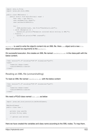 import java.io.File;
import javax.xml.bind.JAXB;
public class XMLCreator {
public static void main(String[] args) {
User user = new User();
user.setName("Jon Skeet");
user.setUserID(8884321);
try {
JAXB.marshal(user, new File("UserDetails.xml"));
} catch (Exception e) {
System.err.println("Exception occurred while writing in XML!");
} finally {
System.out.println("XML created");
}
}
}
marshal() is used to write the object's content into an XML file. Here userobject and a new File
object are passed as arguments to the marshal().
On successful execution, this creates an XML file named UserDetails.xml in the class-path with the
below content.
<?xml version="1.0" encoding="UTF-8" standalone="yes"?>
<user>
<name>Jon Skeet</name>
<userID>8884321</userID>
</user>
Reading an XML file (unmarshalling)
To read an XML file named UserDetails.xml with the below content
<?xml version="1.0" encoding="UTF-8" standalone="yes"?>
<user>
<name>Jon Skeet</name>
<userID>8884321</userID>
</user>
We need a POJO class named User.java as below
import javax.xml.bind.annotation.XmlRootElement;
@XmlRootElement
public class User {
private long userID;
private String name;
// getters and setters
}
Here we have created the variables and class name according to the XML nodes. To map them,
https://riptutorial.com/ 622
 