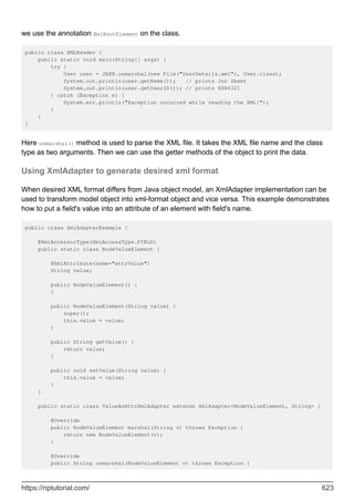 we use the annotation XmlRootElement on the class.
public class XMLReader {
public static void main(String[] args) {
try {
User user = JAXB.unmarshal(new File("UserDetails.xml"), User.class);
System.out.println(user.getName()); // prints Jon Skeet
System.out.println(user.getUserID()); // prints 8884321
} catch (Exception e) {
System.err.println("Exception occurred while reading the XML!");
}
}
}
Here unmarshal() method is used to parse the XML file. It takes the XML file name and the class
type as two arguments. Then we can use the getter methods of the object to print the data.
Using XmlAdapter to generate desired xml format
When desired XML format differs from Java object model, an XmlAdapter implementation can be
used to transform model object into xml-format object and vice versa. This example demonstrates
how to put a field's value into an attribute of an element with field's name.
public class XmlAdapterExample {
@XmlAccessorType(XmlAccessType.FIELD)
public static class NodeValueElement {
@XmlAttribute(name="attrValue")
String value;
public NodeValueElement() {
}
public NodeValueElement(String value) {
super();
this.value = value;
}
public String getValue() {
return value;
}
public void setValue(String value) {
this.value = value;
}
}
public static class ValueAsAttrXmlAdapter extends XmlAdapter<NodeValueElement, String> {
@Override
public NodeValueElement marshal(String v) throws Exception {
return new NodeValueElement(v);
}
@Override
public String unmarshal(NodeValueElement v) throws Exception {
https://riptutorial.com/ 623
 
