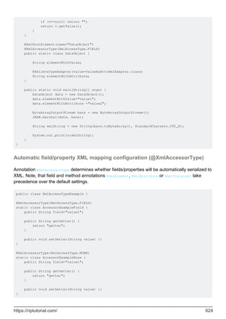 if (v==null) return "";
return v.getValue();
}
}
@XmlRootElement(name="DataObject")
@XmlAccessorType(XmlAccessType.FIELD)
public static class DataObject {
String elementWithValue;
@XmlJavaTypeAdapter(value=ValueAsAttrXmlAdapter.class)
String elementWithAttribute;
}
public static void main(String[] args) {
DataObject data = new DataObject();
data.elementWithValue="value1";
data.elementWithAttribute ="value2";
ByteArrayOutputStream baos = new ByteArrayOutputStream();
JAXB.marshal(data, baos);
String xmlString = new String(baos.toByteArray(), StandardCharsets.UTF_8);
System.out.println(xmlString);
}
}
Automatic field/property XML mapping configuration (@XmlAccessorType)
Annotation @XmlAccessorType determines whether fields/properties will be automatically serialized to
XML. Note, that field and method annotations @XmlElement, @XmlAttribute or @XmlTransient take
precedence over the default settings.
public class XmlAccessTypeExample {
@XmlAccessorType(XmlAccessType.FIELD)
static class AccessorExampleField {
public String field="value1";
public String getGetter() {
return "getter";
}
public void setGetter(String value) {}
}
@XmlAccessorType(XmlAccessType.NONE)
static class AccessorExampleNone {
public String field="value1";
public String getGetter() {
return "getter";
}
public void setGetter(String value) {}
}
https://riptutorial.com/ 624
 