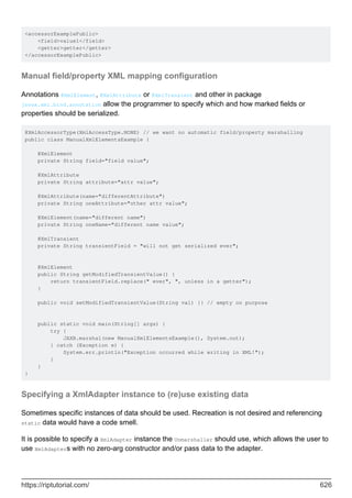 <accessorExamplePublic>
<field>value1</field>
<getter>getter</getter>
</accessorExamplePublic>
Manual field/property XML mapping configuration
Annotations @XmlElement, @XmlAttribute or @XmlTransient and other in package
javax.xml.bind.annotation allow the programmer to specify which and how marked fields or
properties should be serialized.
@XmlAccessorType(XmlAccessType.NONE) // we want no automatic field/property marshalling
public class ManualXmlElementsExample {
@XmlElement
private String field="field value";
@XmlAttribute
private String attribute="attr value";
@XmlAttribute(name="differentAttribute")
private String oneAttribute="other attr value";
@XmlElement(name="different name")
private String oneName="different name value";
@XmlTransient
private String transientField = "will not get serialized ever";
@XmlElement
public String getModifiedTransientValue() {
return transientField.replace(" ever", ", unless in a getter");
}
public void setModifiedTransientValue(String val) {} // empty on purpose
public static void main(String[] args) {
try {
JAXB.marshal(new ManualXmlElementsExample(), System.out);
} catch (Exception e) {
System.err.println("Exception occurred while writing in XML!");
}
}
}
Specifying a XmlAdapter instance to (re)use existing data
Sometimes specific instances of data should be used. Recreation is not desired and referencing
static data would have a code smell.
It is possible to specify a XmlAdapter instance the Unmarshaller should use, which allows the user to
use XmlAdapters with no zero-arg constructor and/or pass data to the adapter.
https://riptutorial.com/ 626
 