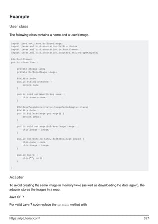 Example
User class
The following class contains a name and a user's image.
import java.awt.image.BufferedImage;
import javax.xml.bind.annotation.XmlAttribute;
import javax.xml.bind.annotation.XmlRootElement;
import javax.xml.bind.annotation.adapters.XmlJavaTypeAdapter;
@XmlRootElement
public class User {
private String name;
private BufferedImage image;
@XmlAttribute
public String getName() {
return name;
}
public void setName(String name) {
this.name = name;
}
@XmlJavaTypeAdapter(value=ImageCacheAdapter.class)
@XmlAttribute
public BufferedImage getImage() {
return image;
}
public void setImage(BufferedImage image) {
this.image = image;
}
public User(String name, BufferedImage image) {
this.name = name;
this.image = image;
}
public User() {
this("", null);
}
}
Adapter
To avoid creating the same image in memory twice (as well as downloading the data again), the
adapter stores the images in a map.
Java SE 7
For valid Java 7 code replace the getImage method with
https://riptutorial.com/ 627
 