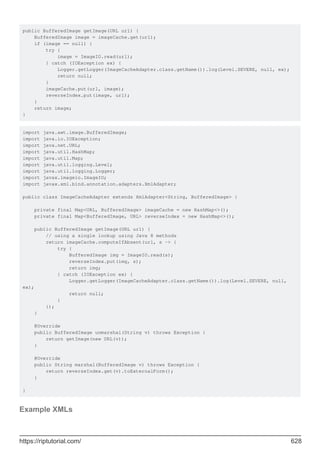 public BufferedImage getImage(URL url) {
BufferedImage image = imageCache.get(url);
if (image == null) {
try {
image = ImageIO.read(url);
} catch (IOException ex) {
Logger.getLogger(ImageCacheAdapter.class.getName()).log(Level.SEVERE, null, ex);
return null;
}
imageCache.put(url, image);
reverseIndex.put(image, url);
}
return image;
}
import java.awt.image.BufferedImage;
import java.io.IOException;
import java.net.URL;
import java.util.HashMap;
import java.util.Map;
import java.util.logging.Level;
import java.util.logging.Logger;
import javax.imageio.ImageIO;
import javax.xml.bind.annotation.adapters.XmlAdapter;
public class ImageCacheAdapter extends XmlAdapter<String, BufferedImage> {
private final Map<URL, BufferedImage> imageCache = new HashMap<>();
private final Map<BufferedImage, URL> reverseIndex = new HashMap<>();
public BufferedImage getImage(URL url) {
// using a single lookup using Java 8 methods
return imageCache.computeIfAbsent(url, s -> {
try {
BufferedImage img = ImageIO.read(s);
reverseIndex.put(img, s);
return img;
} catch (IOException ex) {
Logger.getLogger(ImageCacheAdapter.class.getName()).log(Level.SEVERE, null,
ex);
return null;
}
});
}
@Override
public BufferedImage unmarshal(String v) throws Exception {
return getImage(new URL(v));
}
@Override
public String marshal(BufferedImage v) throws Exception {
return reverseIndex.get(v).toExternalForm();
}
}
Example XMLs
https://riptutorial.com/ 628
 