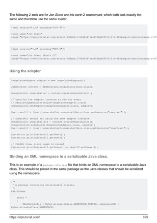 The following 2 xmls are for Jon Skeet and his earth 2 counterpart, which both look exactly the
same and therefore use the same avatar.
<?xml version="1.0" encoding="UTF-8"?>
<user name="Jon Skeet"
image="https://www.gravatar.com/avatar/6d8ebb117e8d83d74ea95fbdd0f87e13?s=328&amp;d=identicon&amp;r=PG"
<?xml version="1.0" encoding="UTF-8"?>
<user name="Jon Skeet (Earth 2)"
image="https://www.gravatar.com/avatar/6d8ebb117e8d83d74ea95fbdd0f87e13?s=328&amp;d=identicon&amp;r=PG"
Using the adapter
ImageCacheAdapter adapter = new ImageCacheAdapter();
JAXBContext context = JAXBContext.newInstance(User.class);
Unmarshaller unmarshaller = context.createUnmarshaller();
// specifiy the adapter instance to use for every
// @XmlJavaTypeAdapter(value=ImageCacheAdapter.class)
unmarshaller.setAdapter(ImageCacheAdapter.class, adapter);
User result1 = (User) unmarshaller.unmarshal(Main.class.getResource("user.xml"));
// unmarshal second xml using the same adapter instance
Unmarshaller unmarshaller2 = context.createUnmarshaller();
unmarshaller2.setAdapter(ImageCacheAdapter.class, adapter);
User result2 = (User) unmarshaller2.unmarshal(Main.class.getResource("user2.xml"));
System.out.println(result1.getName());
System.out.println(result2.getName());
// yields true, since image is reused
System.out.println(result1.getImage() == result2.getImage());
Binding an XML namespace to a serializable Java class.
This is an example of a package-info.java file that binds an XML namespace to a serializable Java
class. This should be placed in the same package as the Java classes that should be serialized
using the namespace.
/**
* A package containing serializable classes.
*/
@XmlSchema
(
xmlns =
{
@XmlNs(prefix = MySerializableClass.NAMESPACE_PREFIX, namespaceURI =
MySerializableClass.NAMESPACE)
https://riptutorial.com/ 629
 