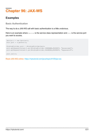 Chapter 96: JAX-WS
Examples
Basic Authentication
The way to do a JAX-WS call with basic authentication is a little unobvious.
Here is an example where Service is the service class representation and Port is the service port
you want to access.
Service s = new Service();
Port port = s.getPort();
BindingProvider prov = (BindingProvider)port;
prov.getRequestContext().put(BindingProvider.USERNAME_PROPERTY, "myusername");
prov.getRequestContext().put(BindingProvider.PASSWORD_PROPERTY, "mypassword");
port.call();
Read JAX-WS online: https://riptutorial.com/java/topic/4105/jax-ws
https://riptutorial.com/ 631
 
