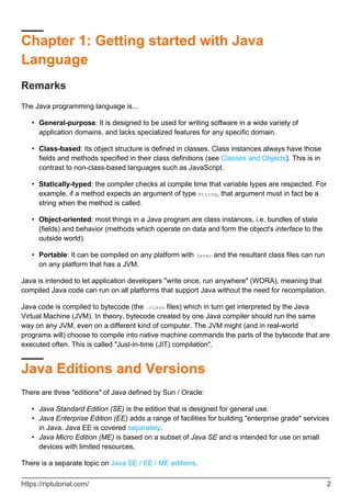 Chapter 1: Getting started with Java
Language
Remarks
The Java programming language is...
General-purpose: It is designed to be used for writing software in a wide variety of
application domains, and lacks specialized features for any specific domain.
•
Class-based: Its object structure is defined in classes. Class instances always have those
fields and methods specified in their class definitions (see Classes and Objects). This is in
contrast to non-class-based languages such as JavaScript.
•
Statically-typed: the compiler checks at compile time that variable types are respected. For
example, if a method expects an argument of type String, that argument must in fact be a
string when the method is called.
•
Object-oriented: most things in a Java program are class instances, i.e. bundles of state
(fields) and behavior (methods which operate on data and form the object's interface to the
outside world).
•
Portable: It can be compiled on any platform with javac and the resultant class files can run
on any platform that has a JVM.
•
Java is intended to let application developers "write once, run anywhere" (WORA), meaning that
compiled Java code can run on all platforms that support Java without the need for recompilation.
Java code is compiled to bytecode (the .class files) which in turn get interpreted by the Java
Virtual Machine (JVM). In theory, bytecode created by one Java compiler should run the same
way on any JVM, even on a different kind of computer. The JVM might (and in real-world
programs will) choose to compile into native machine commands the parts of the bytecode that are
executed often. This is called "Just-in-time (JIT) compilation".
Java Editions and Versions
There are three "editions" of Java defined by Sun / Oracle:
Java Standard Edition (SE) is the edition that is designed for general use.
•
Java Enterprise Edition (EE) adds a range of facilities for building "enterprise grade" services
in Java. Java EE is covered separately.
•
Java Micro Edition (ME) is based on a subset of Java SE and is intended for use on small
devices with limited resources.
•
There is a separate topic on Java SE / EE / ME editions.
https://riptutorial.com/ 2
 