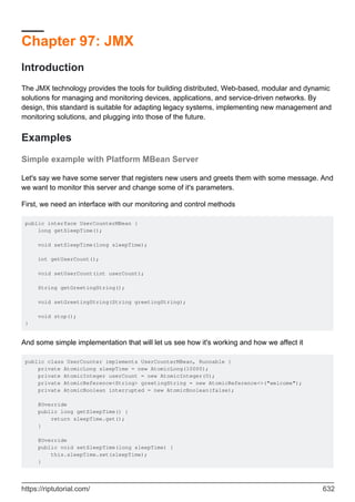 Chapter 97: JMX
Introduction
The JMX technology provides the tools for building distributed, Web-based, modular and dynamic
solutions for managing and monitoring devices, applications, and service-driven networks. By
design, this standard is suitable for adapting legacy systems, implementing new management and
monitoring solutions, and plugging into those of the future.
Examples
Simple example with Platform MBean Server
Let's say we have some server that registers new users and greets them with some message. And
we want to monitor this server and change some of it's parameters.
First, we need an interface with our monitoring and control methods
public interface UserCounterMBean {
long getSleepTime();
void setSleepTime(long sleepTime);
int getUserCount();
void setUserCount(int userCount);
String getGreetingString();
void setGreetingString(String greetingString);
void stop();
}
And some simple implementation that will let us see how it's working and how we affect it
public class UserCounter implements UserCounterMBean, Runnable {
private AtomicLong sleepTime = new AtomicLong(10000);
private AtomicInteger userCount = new AtomicInteger(0);
private AtomicReference<String> greetingString = new AtomicReference<>("welcome");
private AtomicBoolean interrupted = new AtomicBoolean(false);
@Override
public long getSleepTime() {
return sleepTime.get();
}
@Override
public void setSleepTime(long sleepTime) {
this.sleepTime.set(sleepTime);
}
https://riptutorial.com/ 632
 