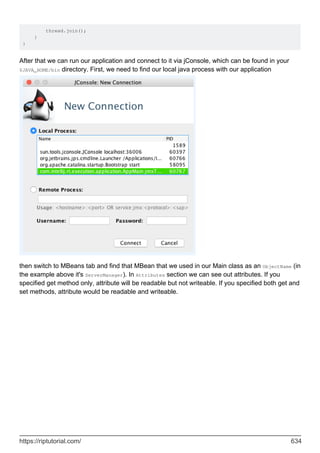 thread.join();
}
}
After that we can run our application and connect to it via jConsole, which can be found in your
$JAVA_HOME/bin directory. First, we need to find our local java process with our application
then switch to MBeans tab and find that MBean that we used in our Main class as an ObjectName (in
the example above it's ServerManager). In Attributes section we can see out attributes. If you
specified get method only, attribute will be readable but not writeable. If you specified both get and
set methods, attribute would be readable and writeable.
https://riptutorial.com/ 634
 