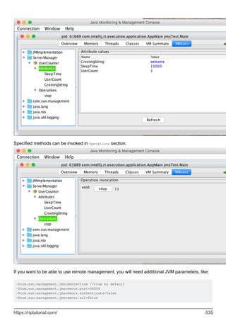 Specified methods can be invoked in Operations section.
If you want to be able to use remote management, you will need additional JVM parameters, like:
-Dcom.sun.management.jmxremote=true //true by default
-Dcom.sun.management.jmxremote.port=36006
-Dcom.sun.management.jmxremote.authenticate=false
-Dcom.sun.management.jmxremote.ssl=false
https://riptutorial.com/ 635
 